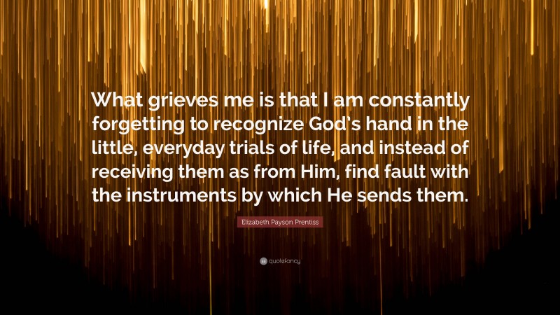 Elizabeth Payson Prentiss Quote: “What grieves me is that I am constantly forgetting to recognize God’s hand in the little, everyday trials of life, and instead of receiving them as from Him, find fault with the instruments by which He sends them.”