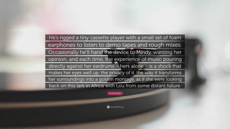 Jennifer Egan Quote: “He’s rigged a tiny cassette player with a small set of foam earphones to listen to demo tapes and rough mixes. Occasionally he’ll hand the device to Mindy, wanting her opinion, and each time, the experience of music pouring directly against her eardrums – hers alone – is a shock that makes her eyes well up; the privacy of it, the way it transforms her surroundings into a golden montage, as if she were looking back on this lark in Africa with Lou from some distant future.”