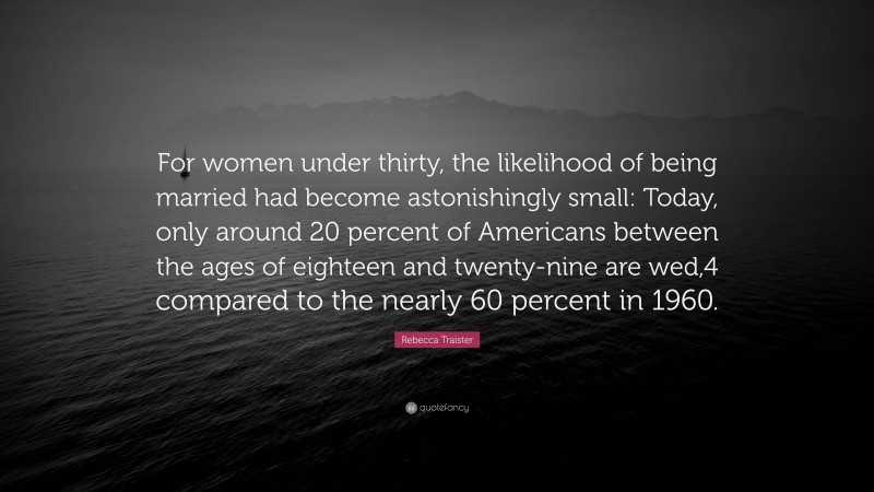 Rebecca Traister Quote: “For women under thirty, the likelihood of being married had become astonishingly small: Today, only around 20 percent of Americans between the ages of eighteen and twenty-nine are wed,4 compared to the nearly 60 percent in 1960.”
