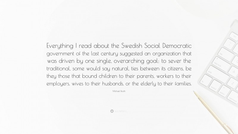 Michael Booth Quote: “Everything I read about the Swedish Social Democratic government of the last century suggested an organization that was driven by one single, overarching goal: to sever the traditional, some would say natural, ties between its citizens, be they those that bound children to their parents, workers to their employers, wives to their husbands, or the elderly to their families.”
