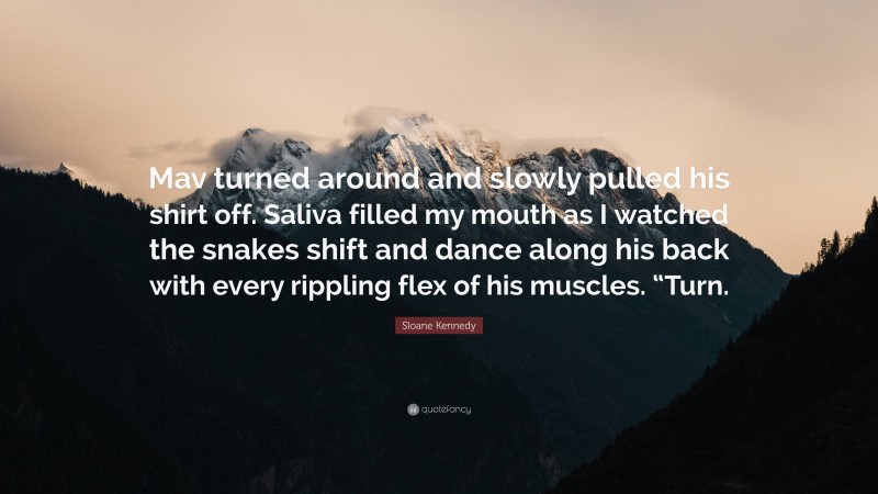 Sloane Kennedy Quote: “Mav turned around and slowly pulled his shirt off. Saliva filled my mouth as I watched the snakes shift and dance along his back with every rippling flex of his muscles. “Turn.”