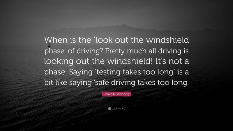 Gerald M. Weinberg Quote: “When is the ‘look out the windshield phase’ of driving? Pretty much all driving is looking out the windshield! It’s not a phase. Saying ‘testing takes too long’ is a bit like saying ’safe driving takes too long.”