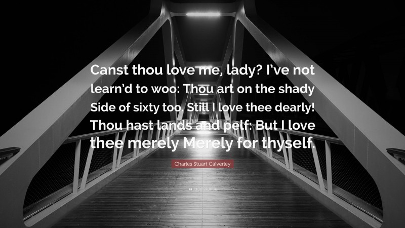Charles Stuart Calverley Quote: “Canst thou love me, lady? I’ve not learn’d to woo: Thou art on the shady Side of sixty too. Still I love thee dearly! Thou hast lands and pelf: But I love thee merely Merely for thyself.”