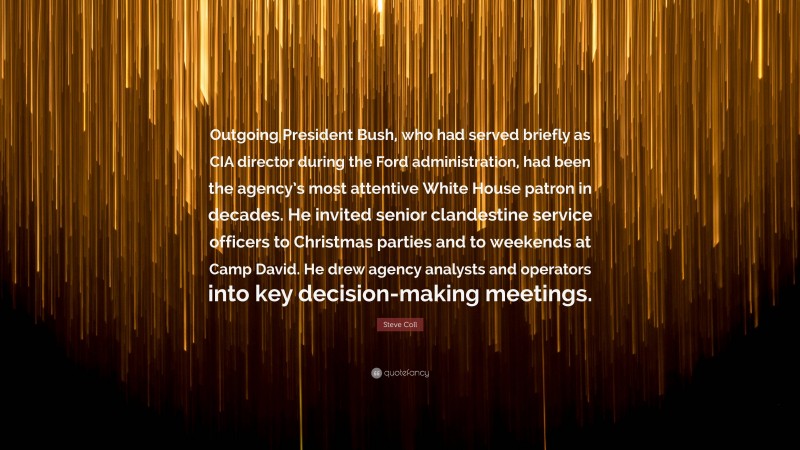 Steve Coll Quote: “Outgoing President Bush, who had served briefly as CIA director during the Ford administration, had been the agency’s most attentive White House patron in decades. He invited senior clandestine service officers to Christmas parties and to weekends at Camp David. He drew agency analysts and operators into key decision-making meetings.”