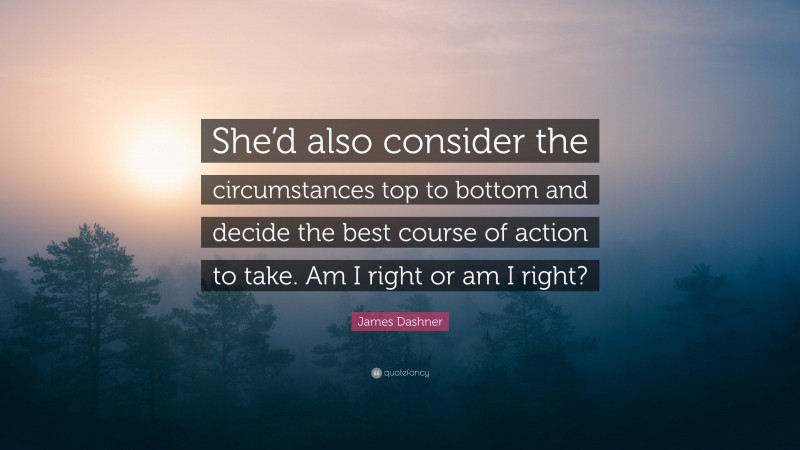 James Dashner Quote: “She’d also consider the circumstances top to bottom and decide the best course of action to take. Am I right or am I right?”