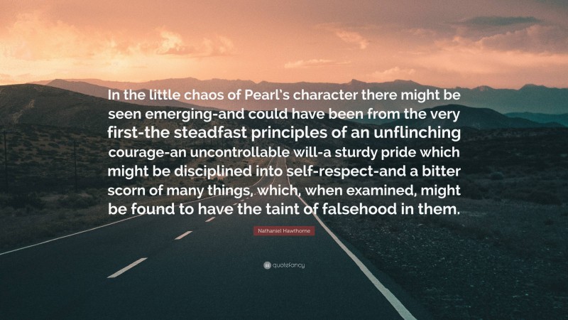 Nathaniel Hawthorne Quote: “In the little chaos of Pearl’s character there might be seen emerging-and could have been from the very first-the steadfast principles of an unflinching courage-an uncontrollable will-a sturdy pride which might be disciplined into self-respect-and a bitter scorn of many things, which, when examined, might be found to have the taint of falsehood in them.”