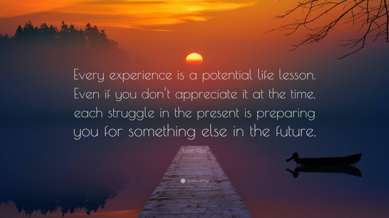 Kevin Hart Quote: “Every experience is a potential life lesson. Even if you don’t appreciate it at the time, each struggle in the present is preparing you for something else in the future.”