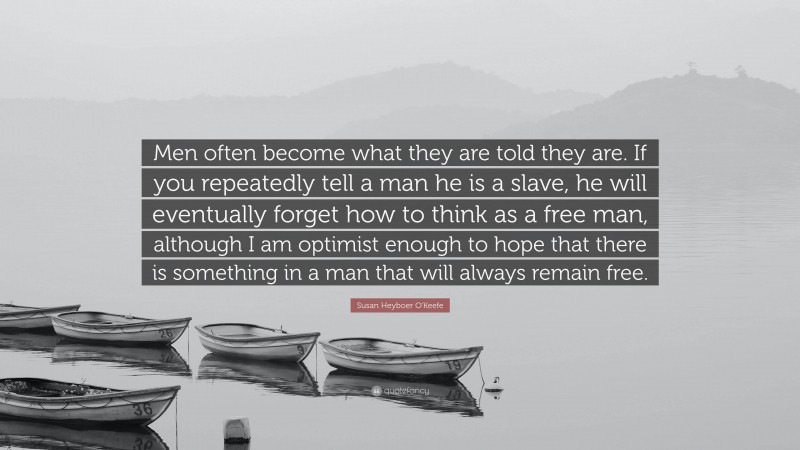 Susan Heyboer O'Keefe Quote: “Men often become what they are told they are. If you repeatedly tell a man he is a slave, he will eventually forget how to think as a free man, although I am optimist enough to hope that there is something in a man that will always remain free.”