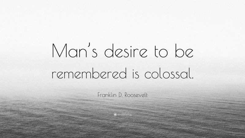 Franklin D. Roosevelt Quote: “Man’s desire to be remembered is colossal.”