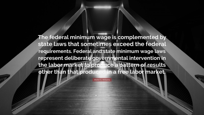 Walter E. Williams Quote: “The federal minimum wage is complemented by state laws that sometimes exceed the federal requirements. Federal and state minimum wage laws represent deliberate governmental intervention in the labor market to produce a pattern of results other than that produced in a free labor market.”