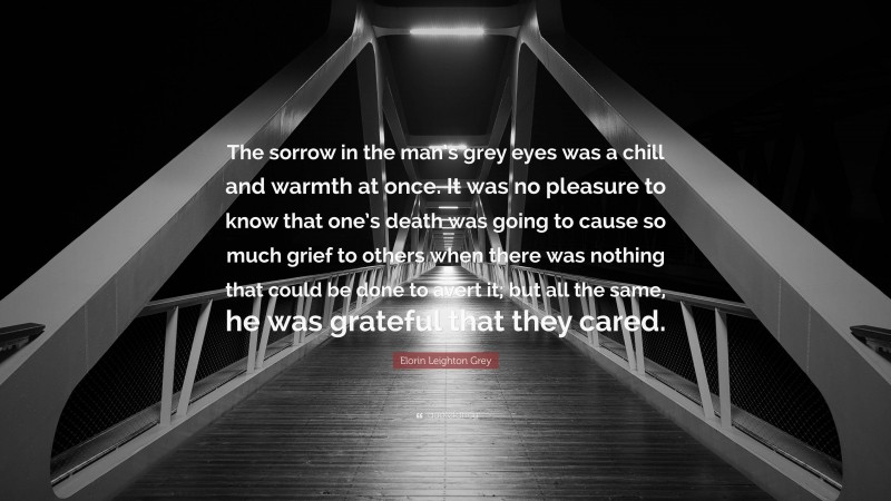 Elorin Leighton Grey Quote: “The sorrow in the man’s grey eyes was a chill and warmth at once. It was no pleasure to know that one’s death was going to cause so much grief to others when there was nothing that could be done to avert it; but all the same, he was grateful that they cared.”