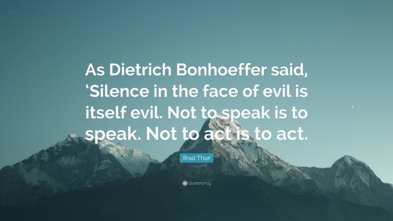 Brad Thor Quote: “As Dietrich Bonhoeffer said, ‘Silence in the face of evil is itself evil. Not to speak is to speak. Not to act is to act.”