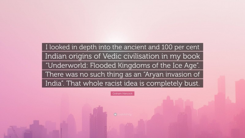 Graham Hancock Quote: “I looked in depth into the ancient and 100 per cent Indian origins of Vedic civilisation in my book “Underworld: Flooded Kingdoms of the Ice Age”. There was no such thing as an “Aryan invasion of India”. That whole racist idea is completely bust.”