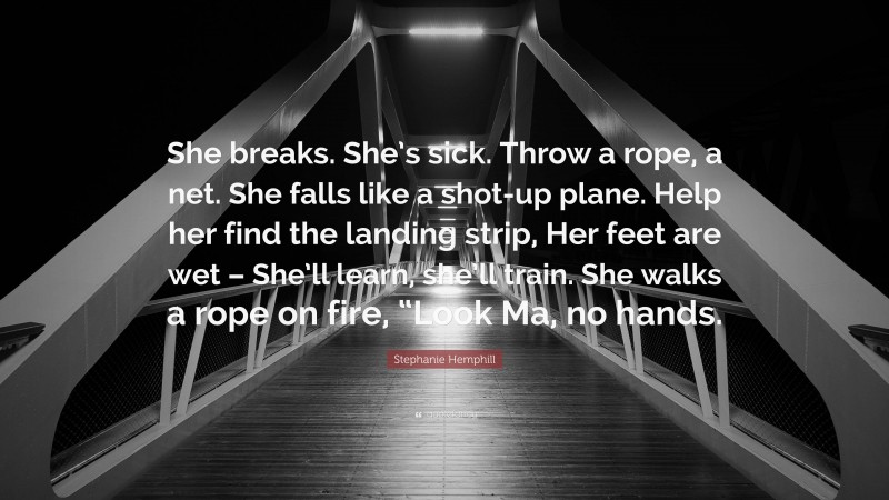 Stephanie Hemphill Quote: “She breaks. She’s sick. Throw a rope, a net. She falls like a shot-up plane. Help her find the landing strip, Her feet are wet – She’ll learn, she’ll train. She walks a rope on fire, “Look Ma, no hands.”