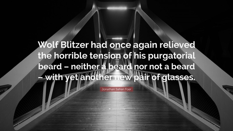 Jonathan Safran Foer Quote: “Wolf Blitzer had once again relieved the horrible tension of his purgatorial beard – neither a beard nor not a beard – with yet another new pair of glasses.”