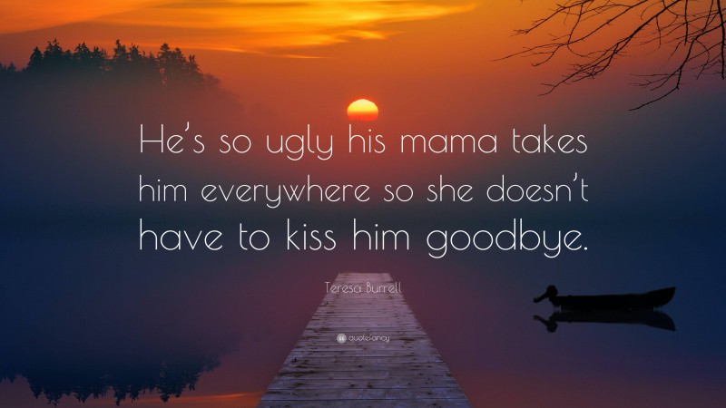 Teresa Burrell Quote: “He’s so ugly his mama takes him everywhere so she doesn’t have to kiss him goodbye.”