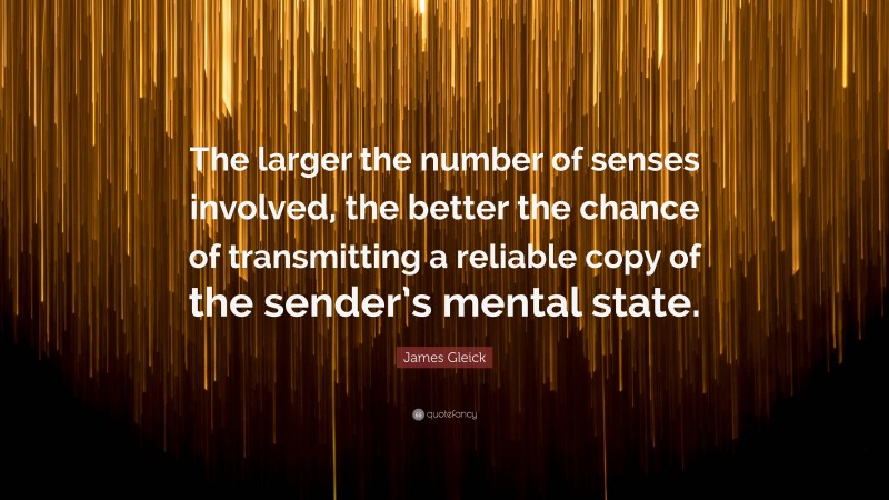 James Gleick Quote: “The larger the number of senses involved, the better the chance of transmitting a reliable copy of the sender’s mental state.”