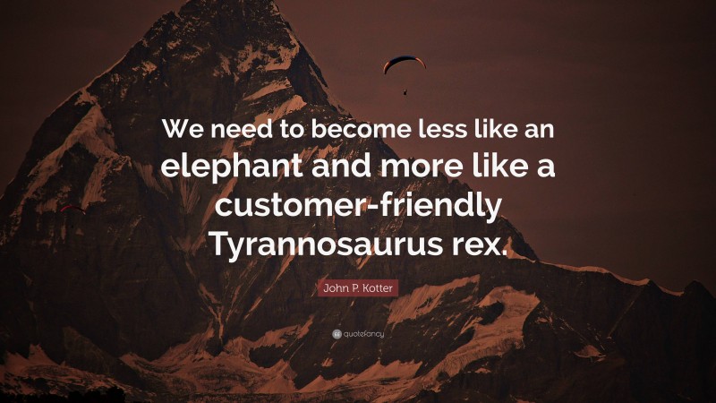 John P. Kotter Quote: “We need to become less like an elephant and more like a customer-friendly Tyrannosaurus rex.”