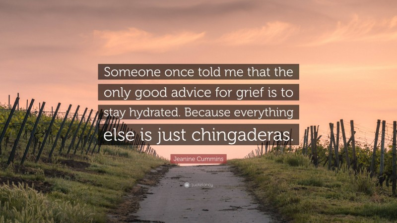 Jeanine Cummins Quote: “Someone once told me that the only good advice for grief is to stay hydrated. Because everything else is just chingaderas.”