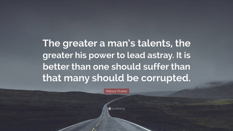 Aldous Huxley Quote: “The greater a man’s talents, the greater his power to lead astray. It is better than one should suffer than that many should be corrupted.”