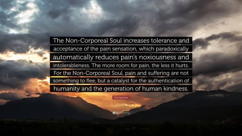 Ted Kaptchuk Quote: “The Non-Corporeal Soul increases tolerance and acceptance of the pain sensation, which paradoxically automatically reduces pain’s noxiousness and intolerableness. The more room for pain, the less it hurts. For the Non-Corporeal Soul, pain and suffering are not something to flee, but a catalyst for the authentication of humanity and the generation of human kindness.”