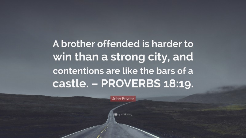 John Bevere Quote: “A brother offended is harder to win than a strong city, and contentions are like the bars of a castle. – PROVERBS 18:19.”