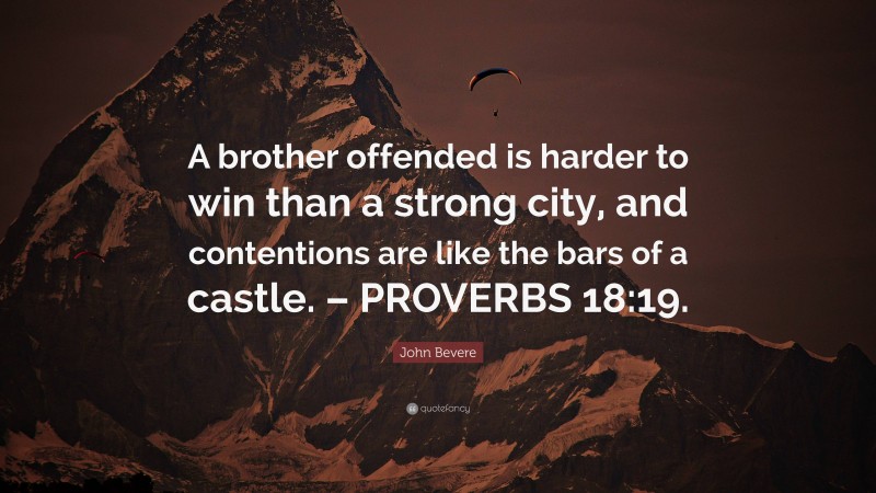 John Bevere Quote: “A brother offended is harder to win than a strong city, and contentions are like the bars of a castle. – PROVERBS 18:19.”