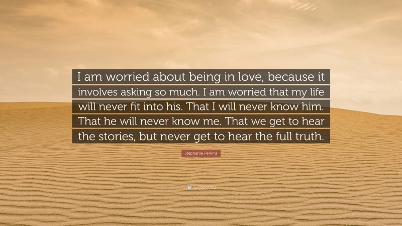 Stephanie Perkins Quote: “I am worried about being in love, because it involves asking so much. I am worried that my life will never fit into his. That I will never know him. That he will never know me. That we get to hear the stories, but never get to hear the full truth.”