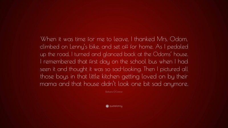 Barbara O'Connor Quote: “When it was time for me to leave, I thanked Mrs. Odom, climbed on Lenny’s bike, and set off for home. As I pedaled up the road, I turned and glanced back at the Odoms’ house. I remembered that first day on the school bus when I had seen it and thought it was so sad-looking. Then I pictured all those boys in that little kitchen getting loved on by their mama and that house didn’t look one bit sad anymore.”