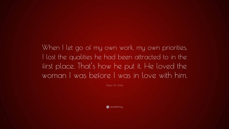 Alexis M. Smith Quote: “When I let go of my own work, my own priorities, I lost the qualities he had been attracted to in the first place. That’s how he put it. He loved the woman I was before I was in love with him.”