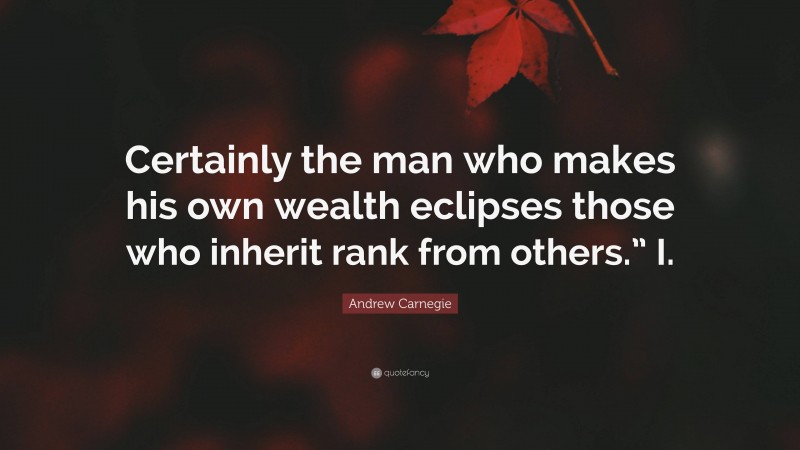 Andrew Carnegie Quote: “Certainly the man who makes his own wealth eclipses those who inherit rank from others.” I.”