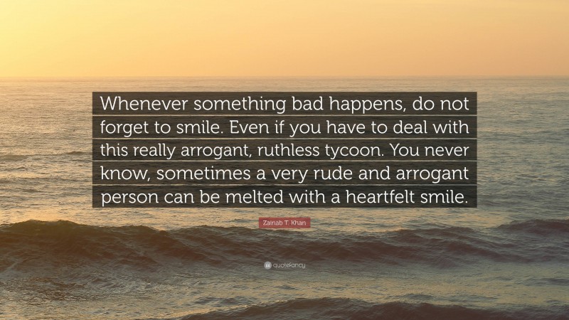 Zainab T. Khan Quote: “Whenever something bad happens, do not forget to smile. Even if you have to deal with this really arrogant, ruthless tycoon. You never know, sometimes a very rude and arrogant person can be melted with a heartfelt smile.”