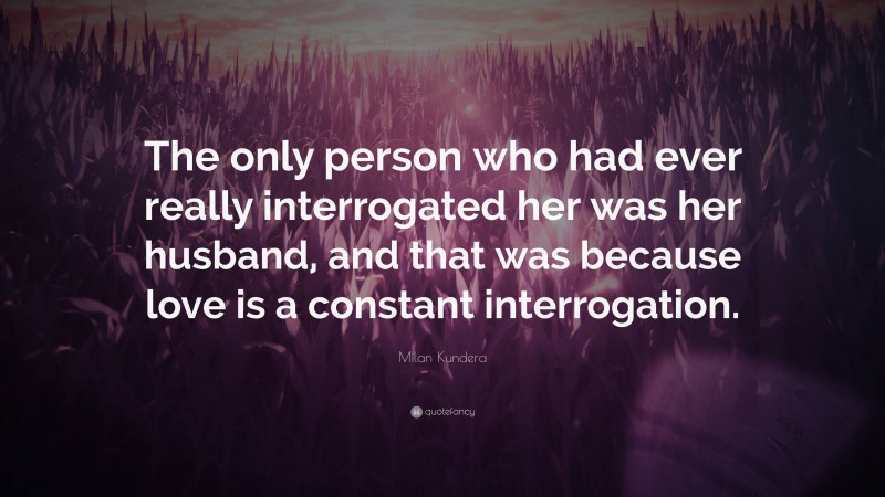 Milan Kundera Quote: “The only person who had ever really interrogated her was her husband, and that was because love is a constant interrogation.”