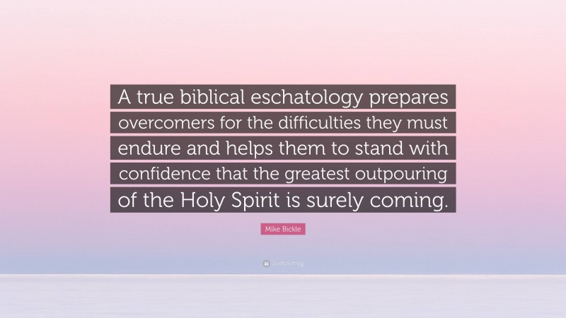 Mike Bickle Quote: “A true biblical eschatology prepares overcomers for the difficulties they must endure and helps them to stand with confidence that the greatest outpouring of the Holy Spirit is surely coming.”