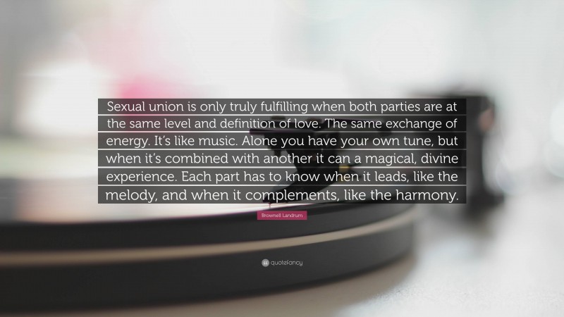 Brownell Landrum Quote: “Sexual union is only truly fulfilling when both parties are at the same level and definition of love. The same exchange of energy. It’s like music. Alone you have your own tune, but when it’s combined with another it can a magical, divine experience. Each part has to know when it leads, like the melody, and when it complements, like the harmony.”