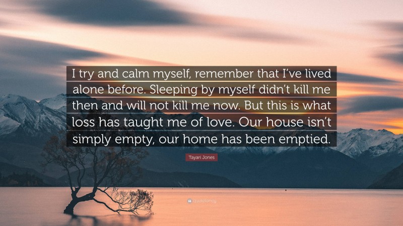 Tayari Jones Quote: “I try and calm myself, remember that I’ve lived alone before. Sleeping by myself didn’t kill me then and will not kill me now. But this is what loss has taught me of love. Our house isn’t simply empty, our home has been emptied.”