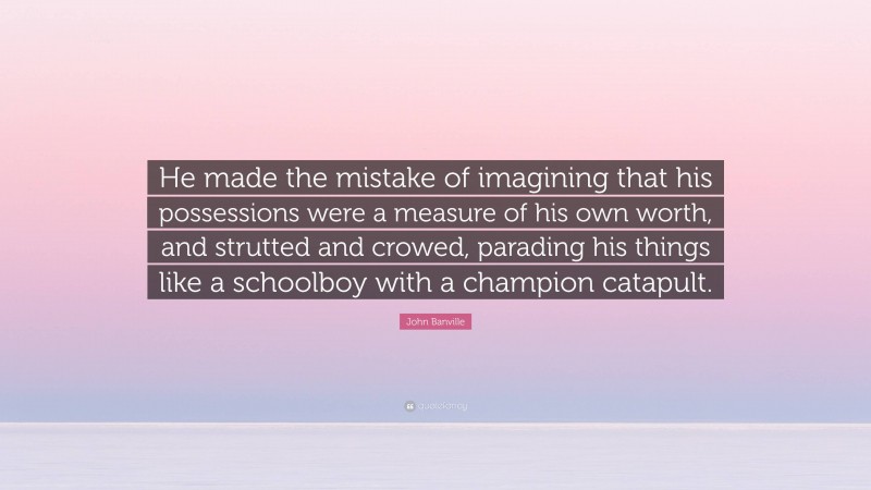 John Banville Quote: “He made the mistake of imagining that his possessions were a measure of his own worth, and strutted and crowed, parading his things like a schoolboy with a champion catapult.”