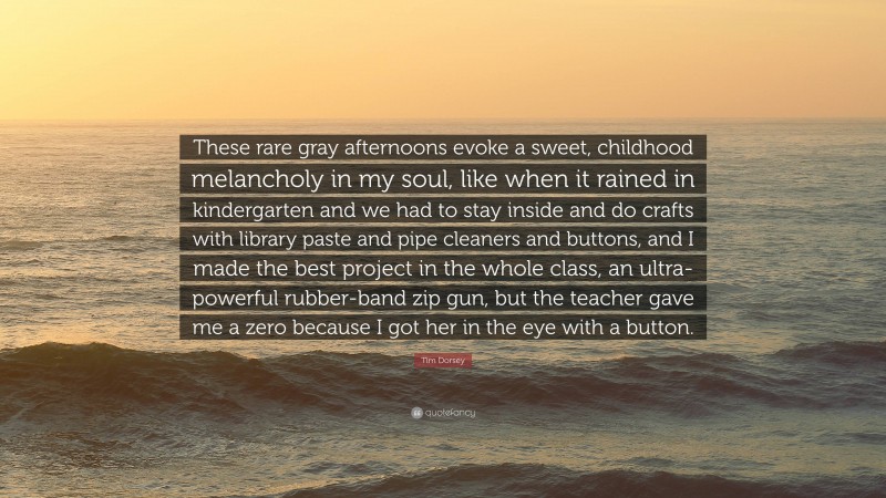 Tim Dorsey Quote: “These rare gray afternoons evoke a sweet, childhood melancholy in my soul, like when it rained in kindergarten and we had to stay inside and do crafts with library paste and pipe cleaners and buttons, and I made the best project in the whole class, an ultra-powerful rubber-band zip gun, but the teacher gave me a zero because I got her in the eye with a button.”