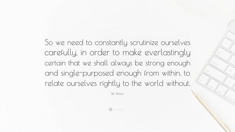 Bill Wilson Quote: “So we need to constantly scrutinize ourselves carefully, in order to make everlastingly certain that we shall always be strong enough and single-purposed enough from within, to relate ourselves rightly to the world without.”