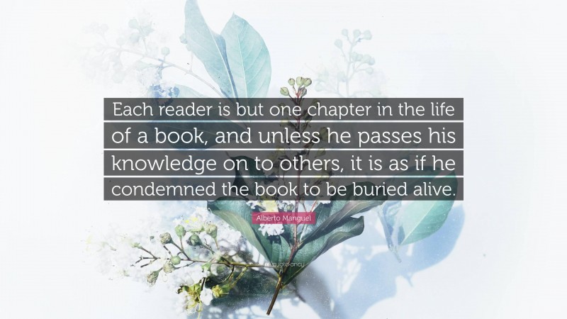 Alberto Manguel Quote: “Each reader is but one chapter in the life of a book, and unless he passes his knowledge on to others, it is as if he condemned the book to be buried alive.”