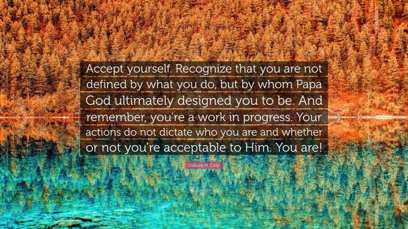 Debora M. Coty Quote: “Accept yourself. Recognize that you are not defined by what you do, but by whom Papa God ultimately designed you to be. And remember, you’re a work in progress. Your actions do not dictate who you are and whether or not you’re acceptable to Him. You are!”
