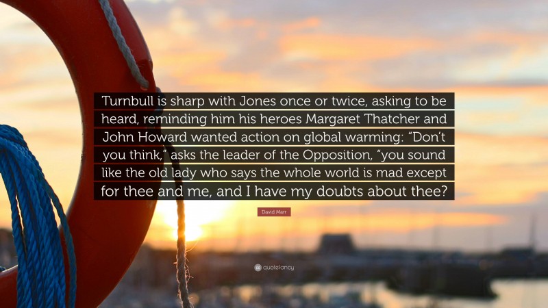 David Marr Quote: “Turnbull is sharp with Jones once or twice, asking to be heard, reminding him his heroes Margaret Thatcher and John Howard wanted action on global warming: “Don’t you think,” asks the leader of the Opposition, “you sound like the old lady who says the whole world is mad except for thee and me, and I have my doubts about thee?”