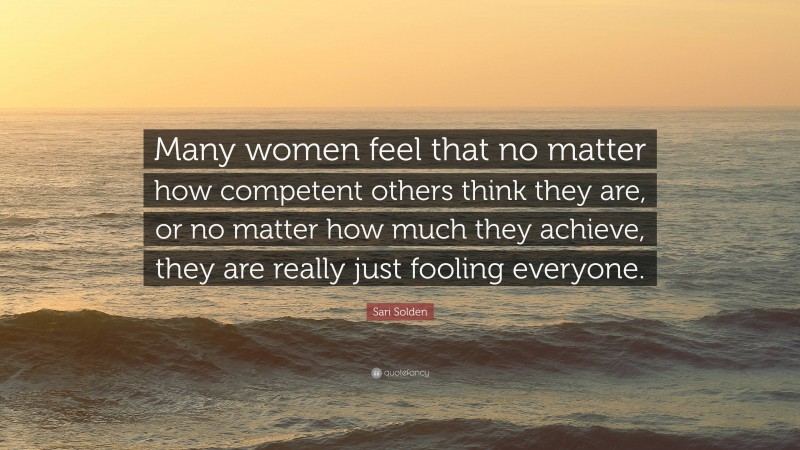 Sari Solden Quote: “Many women feel that no matter how competent others think they are, or no matter how much they achieve, they are really just fooling everyone.”