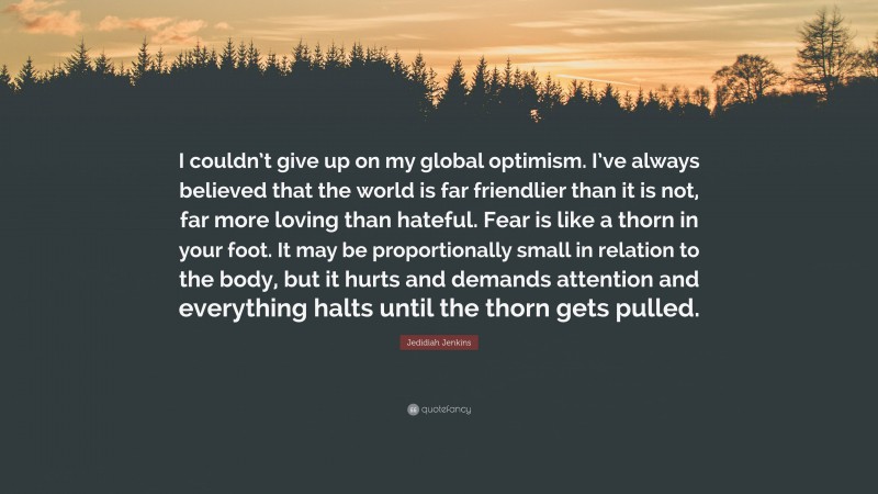 Jedidiah Jenkins Quote: “I couldn’t give up on my global optimism. I’ve always believed that the world is far friendlier than it is not, far more loving than hateful. Fear is like a thorn in your foot. It may be proportionally small in relation to the body, but it hurts and demands attention and everything halts until the thorn gets pulled.”