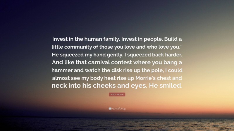 Mitch Albom Quote: “Invest in the human family. Invest in people. Build a little community of those you love and who love you.” He squeezed my hand gently. I squeezed back harder. And like that carnival contest where you bang a hammer and watch the disk rise up the pole, I could almost see my body heat rise up Morrie’s chest and neck into his cheeks and eyes. He smiled.”