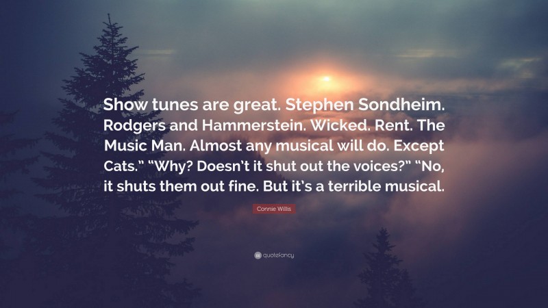 Connie Willis Quote: “Show tunes are great. Stephen Sondheim. Rodgers and Hammerstein. Wicked. Rent. The Music Man. Almost any musical will do. Except Cats.” “Why? Doesn’t it shut out the voices?” “No, it shuts them out fine. But it’s a terrible musical.”