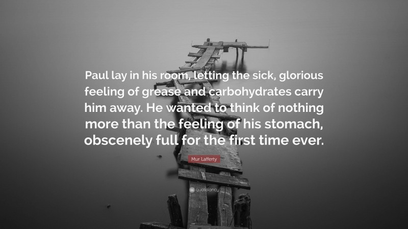 Mur Lafferty Quote: “Paul lay in his room, letting the sick, glorious feeling of grease and carbohydrates carry him away. He wanted to think of nothing more than the feeling of his stomach, obscenely full for the first time ever.”