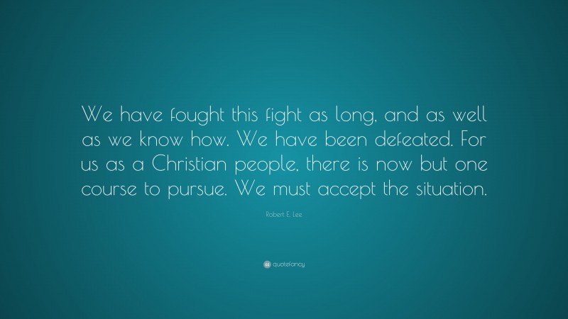 Robert E. Lee Quote: “We have fought this fight as long, and as well as we know how. We have been defeated. For us as a Christian people, there is now but one course to pursue. We must accept the situation.”