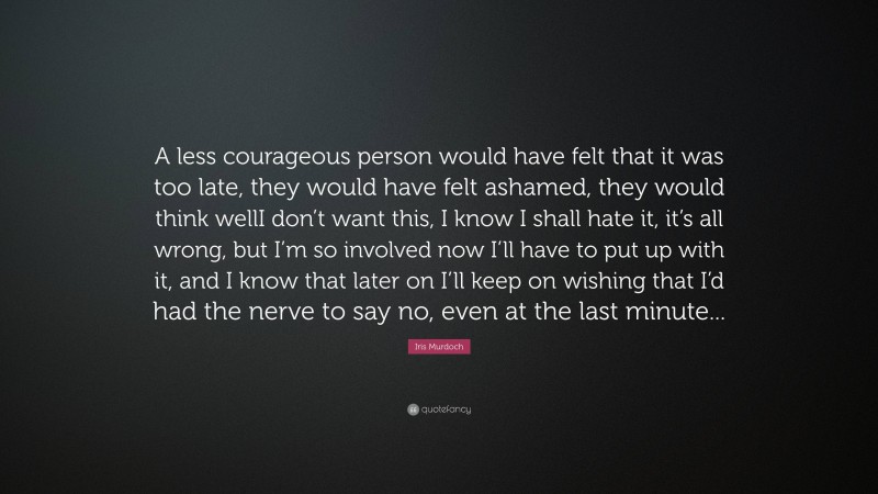 Iris Murdoch Quote: “A less courageous person would have felt that it was too late, they would have felt ashamed, they would think wellI don’t want this, I know I shall hate it, it’s all wrong, but I’m so involved now I’ll have to put up with it, and I know that later on I’ll keep on wishing that I’d had the nerve to say no, even at the last minute...”
