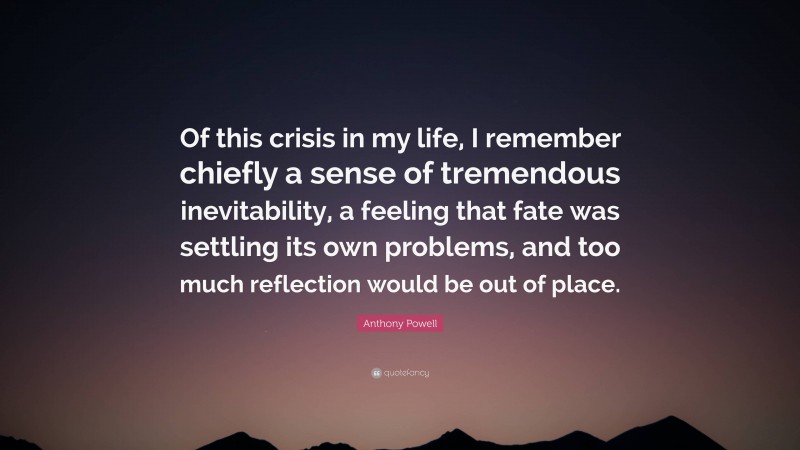 Anthony Powell Quote: “Of this crisis in my life, I remember chiefly a sense of tremendous inevitability, a feeling that fate was settling its own problems, and too much reflection would be out of place.”